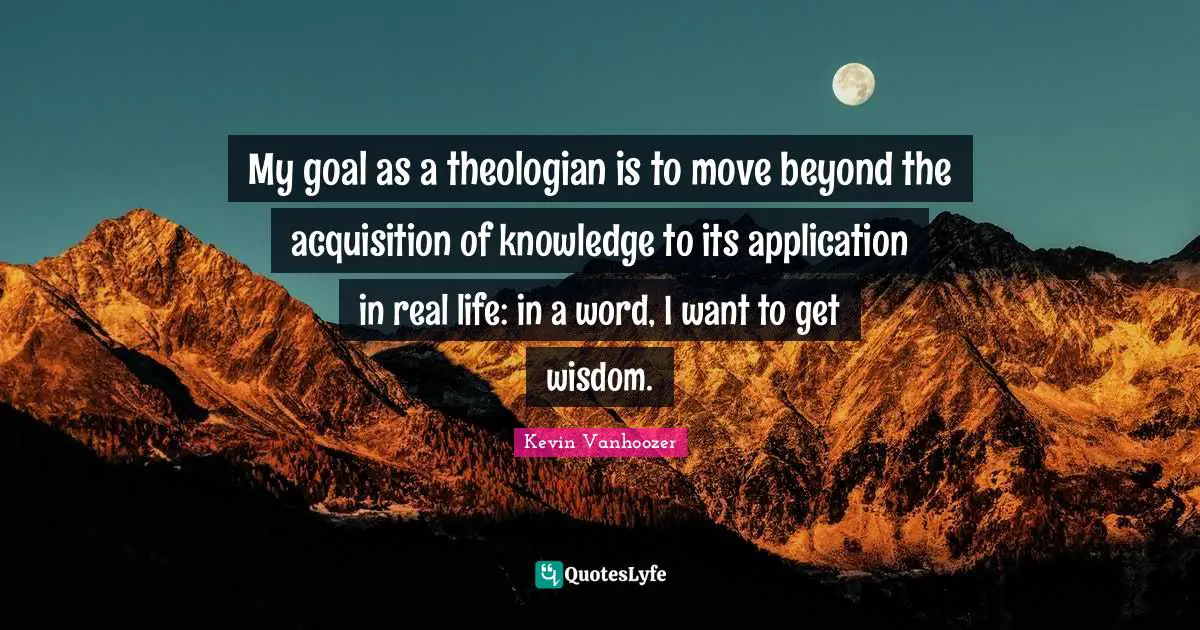 My goal as a theologian is to move beyond the acquisition of knowledge to its application in real life: in a word, I want to get wisdom.