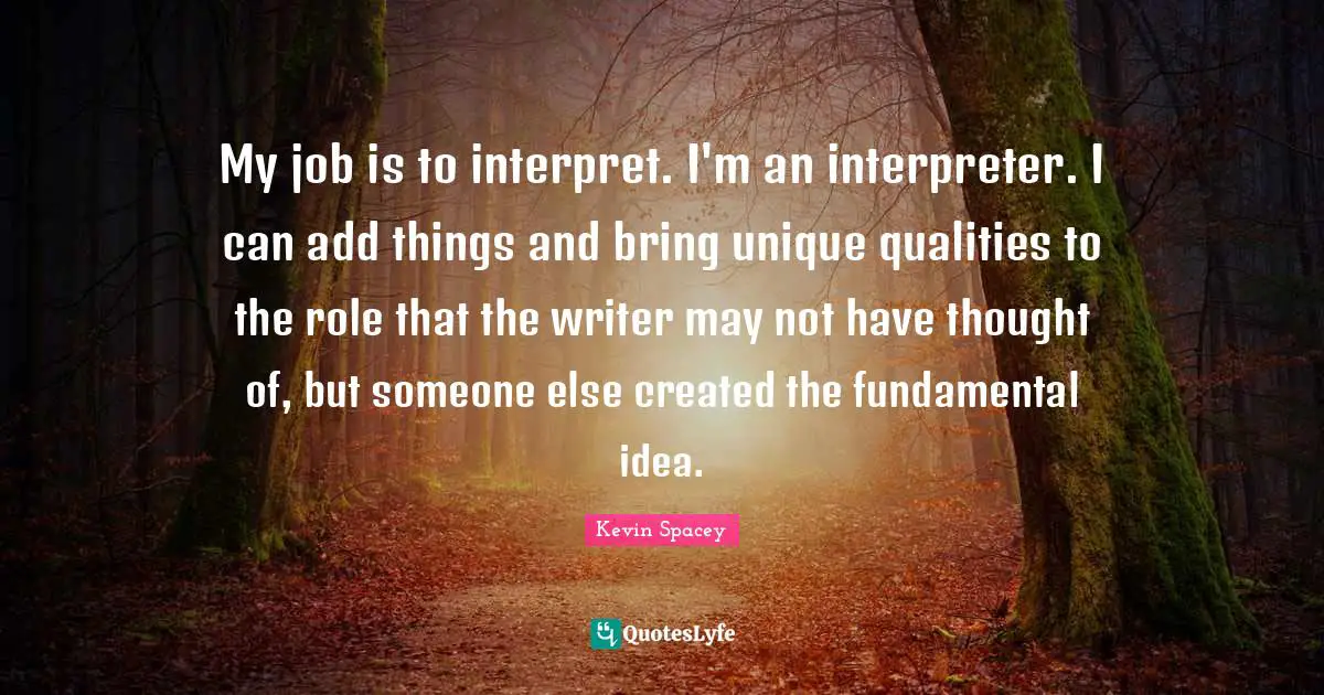 Interpreter Quotes: "My job is to interpret. I'm an interpreter. I can add things and bring unique qualities to the role that the writer may not have thought of, but someone else created the fundamental idea."