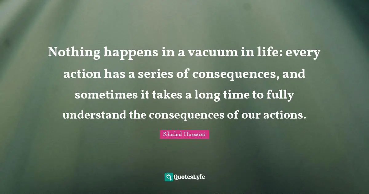 Our Actions Quotes: "Nothing happens in a vacuum in life: every action has a series of consequences, and sometimes it takes a long time to fully understand the consequences of our actions."