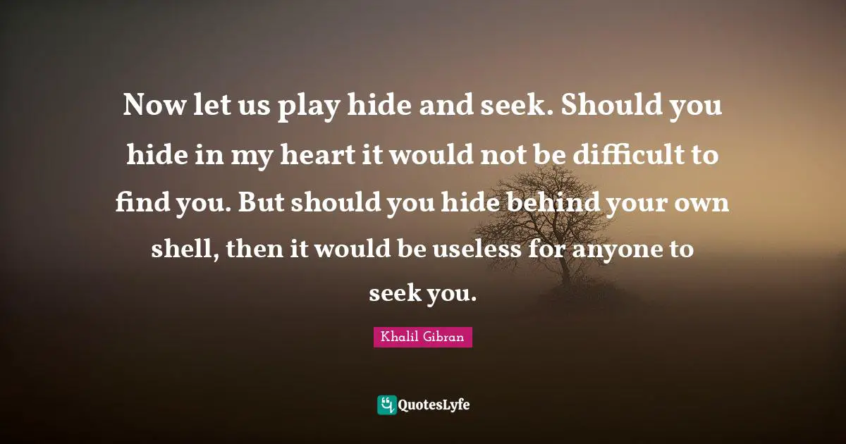 Now let us play hide and seek. Should you hide in my heart it would not be difficult to find you. But should you hide behind your own shell, then it would be useless for anyone to seek you.
