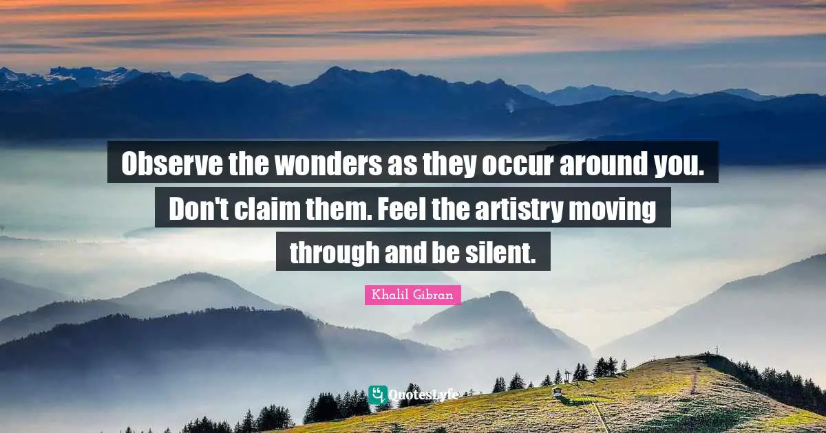 Observe the wonders as they occur around you. Don't claim them. Feel the artistry moving through and be silent.