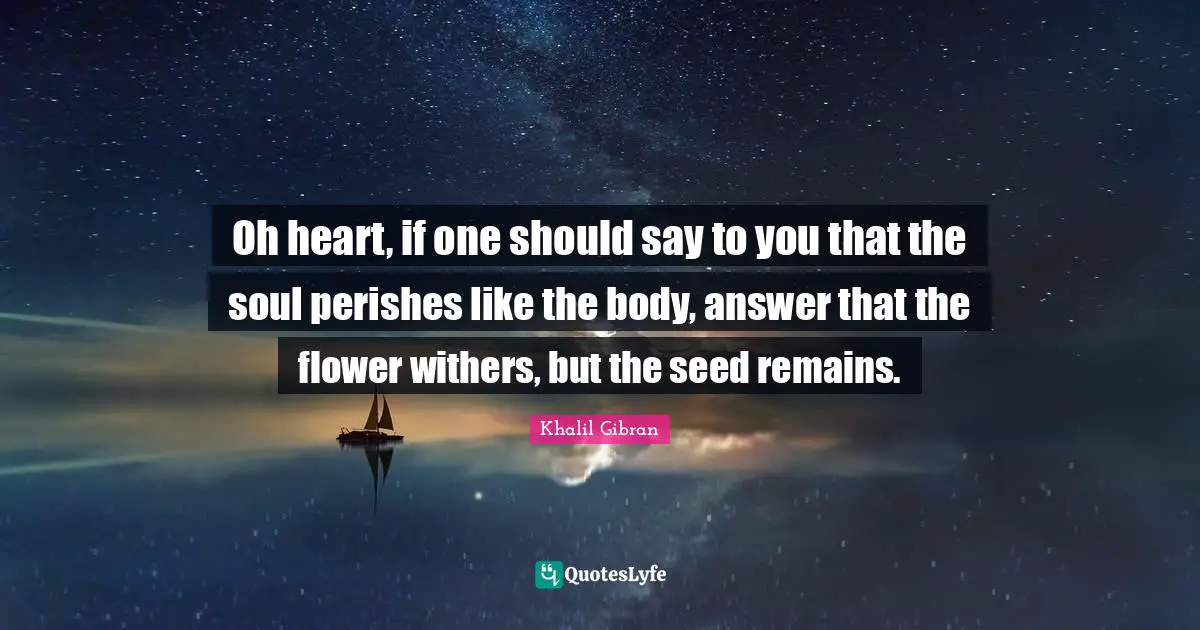 Oh heart, if one should say to you that the soul perishes like the body, answer that the flower withers, but the seed remains.