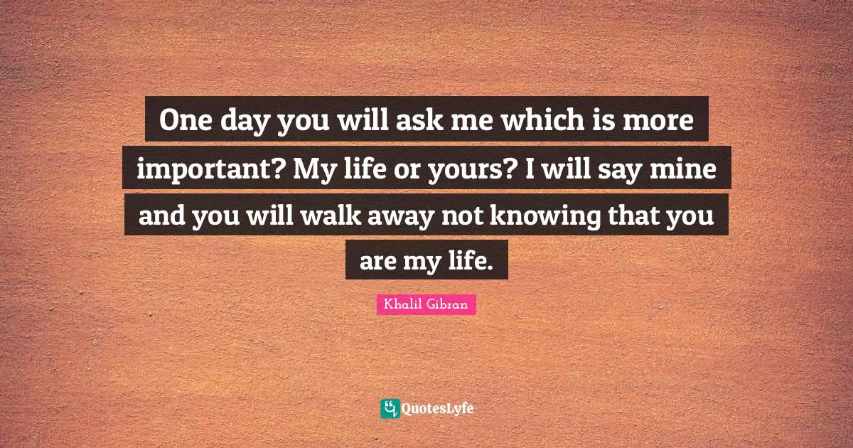Khalil Gibran Quotes: One day you will ask me which is more important? My life or yours? I will say mine and you will walk away not knowing that you are my life.