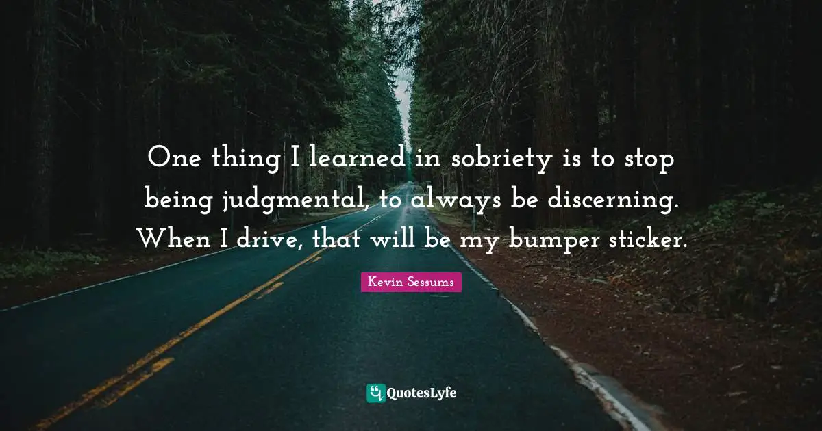 One thing I learned in sobriety is to stop being judgmental, to always be discerning. When I drive, that will be my bumper sticker.