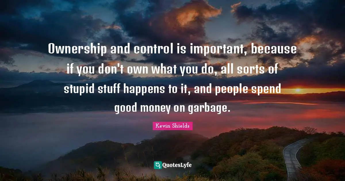 Ownership and control is important, because if you don't own what you do, all sorts of stupid stuff happens to it, and people spend good money on garbage.