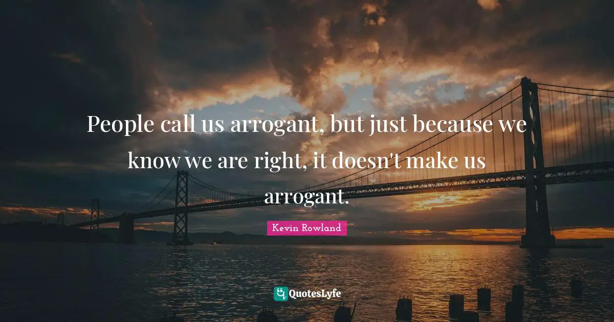 People call us arrogant, but just because we know we are right, it doesn't make us arrogant.