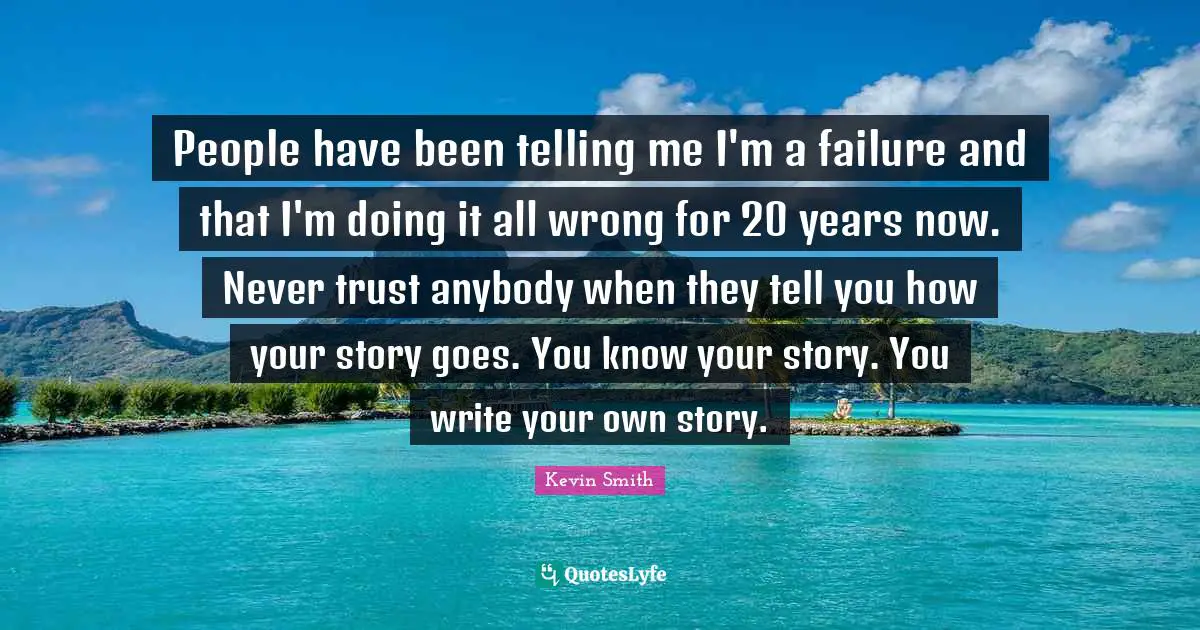 Kevin Smith Quotes: "People have been telling me I'm a failure and that I'm doing it all wrong for 20 years now. Never trust anybody when they tell you how your story goes. You know your story. You write your own story."