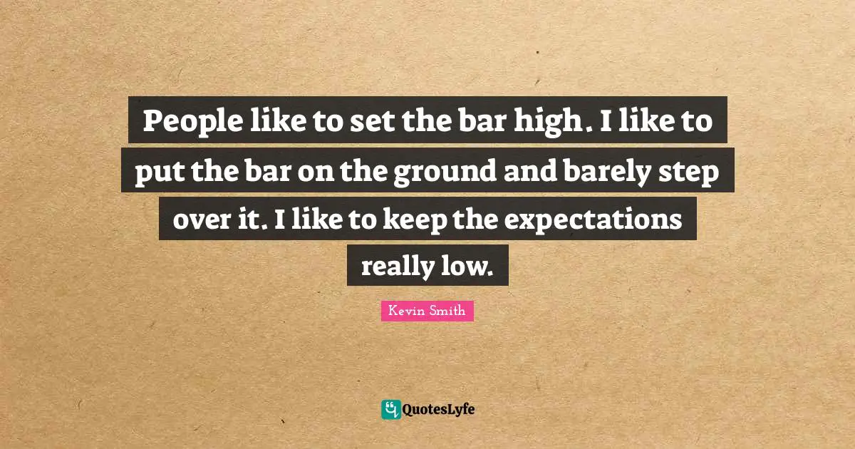 People like to set the bar high. I like to put the bar on the ground and barely step over it. I like to keep the expectations really low.