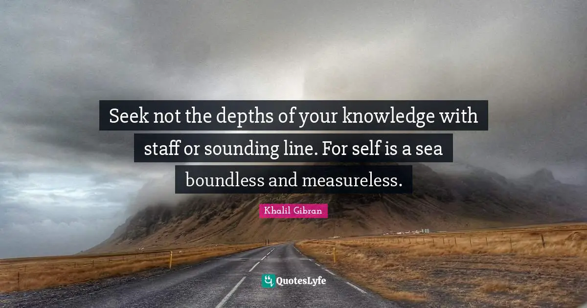 Seek not the depths of your knowledge with staff or sounding line. For self is a sea boundless and measureless.