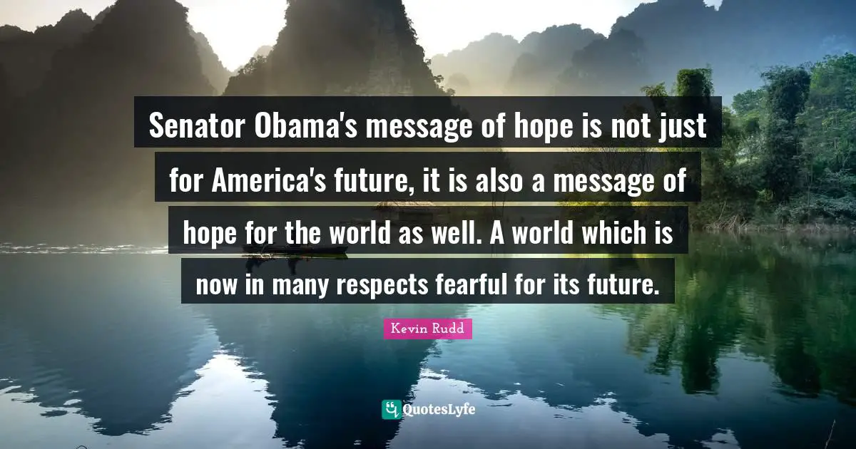 Kevin Rudd Quotes: "Senator Obama's message of hope is not just for America's future, it is also a message of hope for the world as well. A world which is now in many respects fearful for its future."