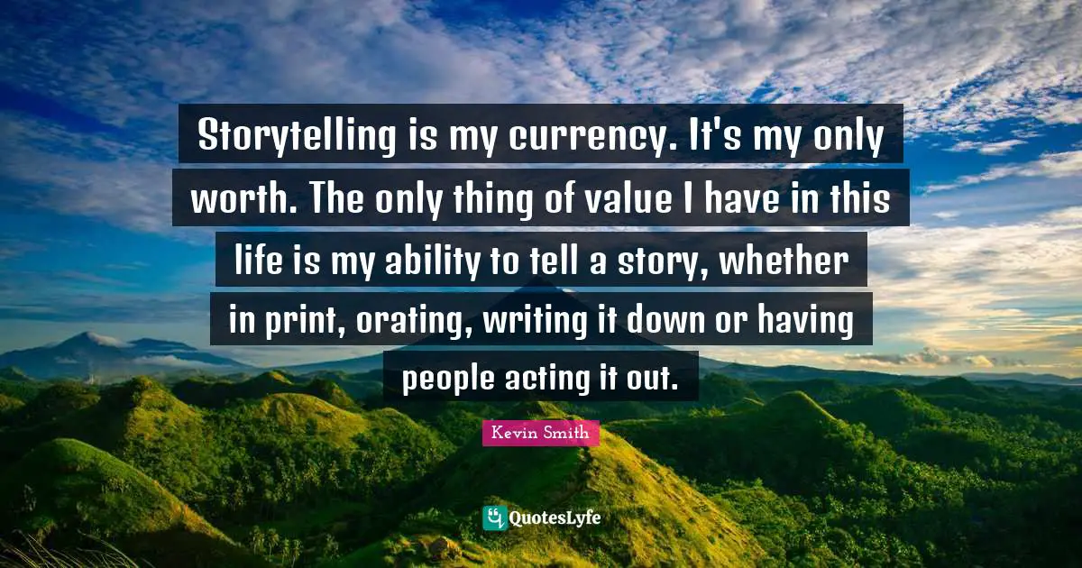 Kevin Smith Quotes: "Storytelling is my currency. It's my only worth. The only thing of value I have in this life is my ability to tell a story, whether in print, orating, writing it down or having people acting it out."