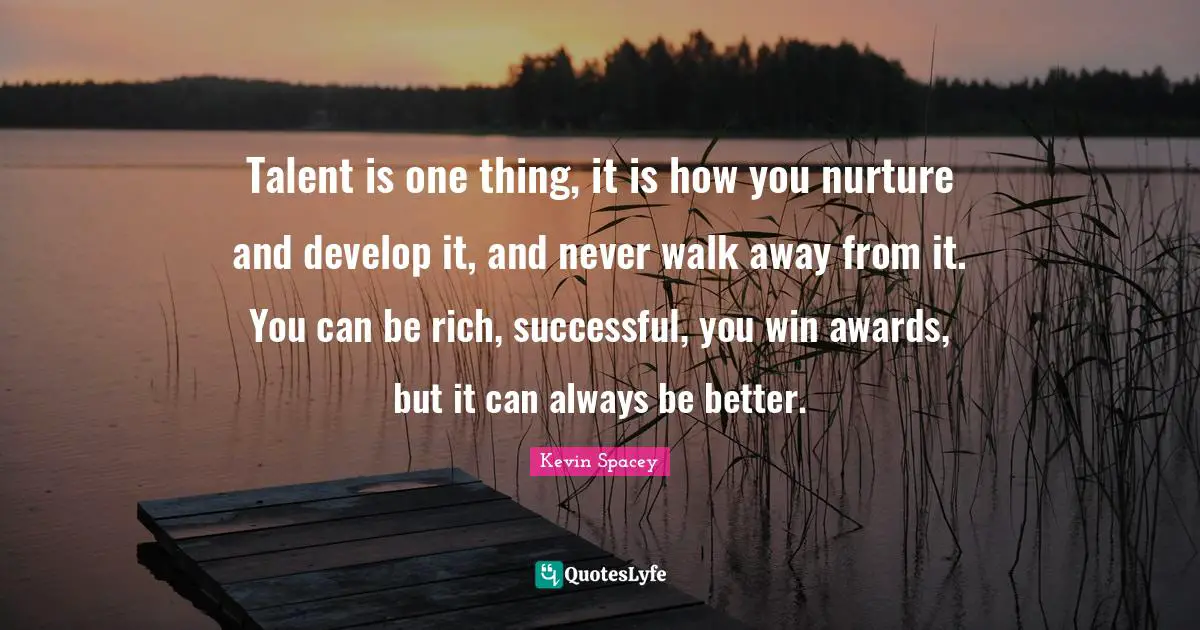 Talent is one thing, it is how you nurture and develop it, and never walk away from it. You can be rich, successful, you win awards, but it can always be better.