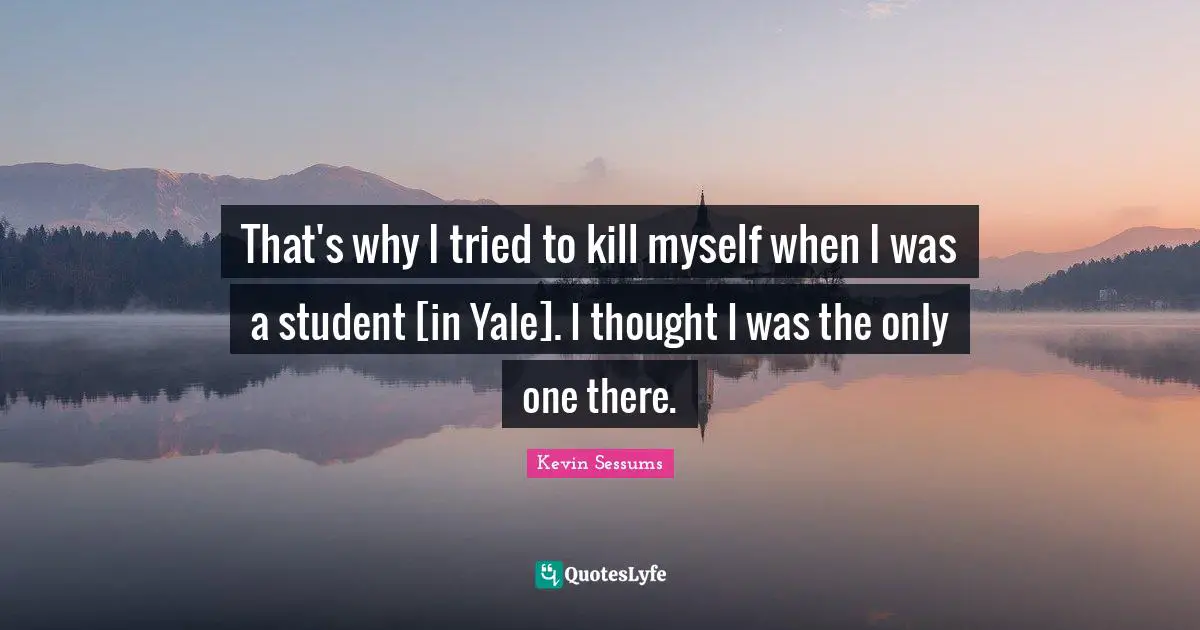 That's why I tried to kill myself when I was a student [in Yale]. I thought I was the only one there.