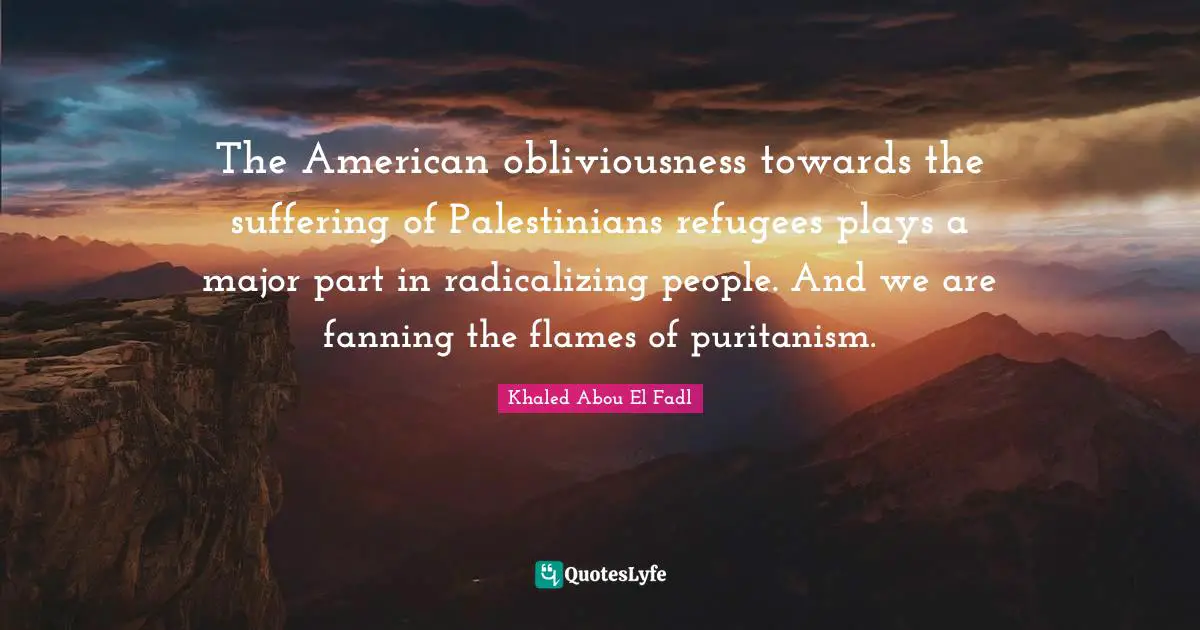 The American obliviousness towards the suffering of Palestinians refugees plays a major part in radicalizing people. And we are fanning the flames of puritanism.