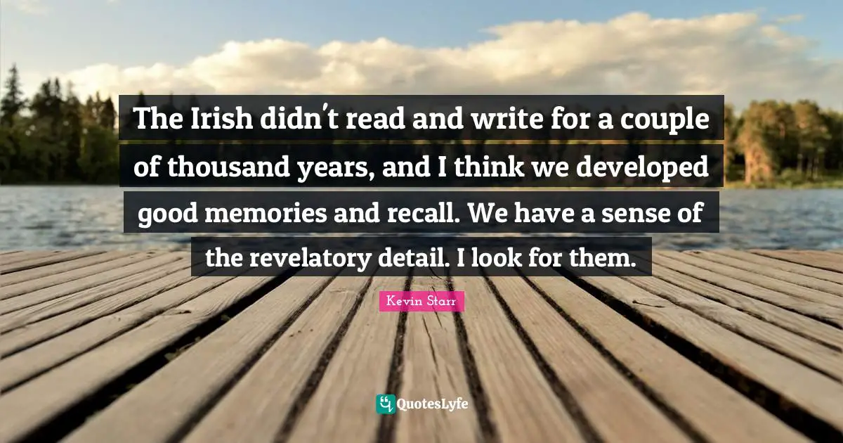 The Irish didn't read and write for a couple of thousand years, and I think we developed good memories and recall. We have a sense of the revelatory detail. I look for them.