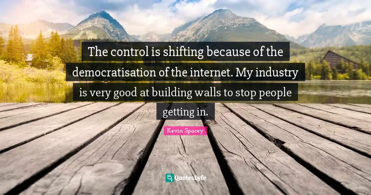 The control is shifting because of the democratisation of the internet. My industry is very good at building walls to stop people getting in.
