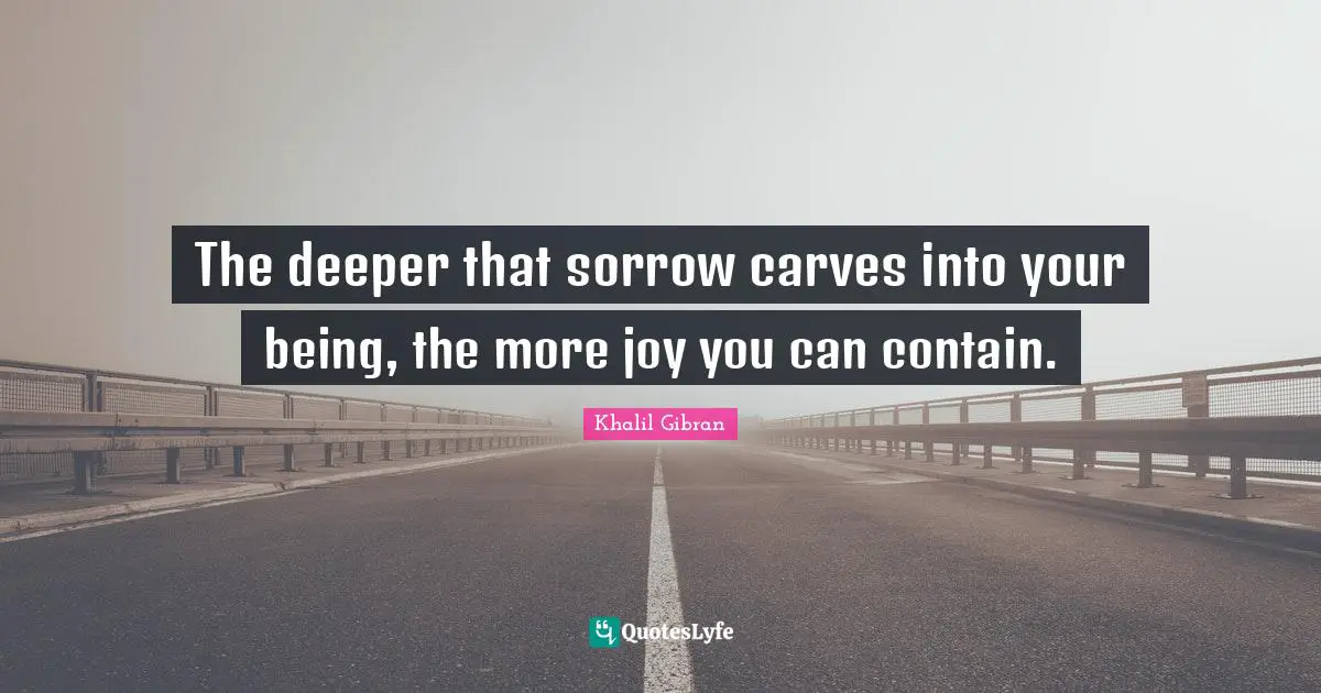 The deeper that sorrow carves into your being, the more joy you can contain.