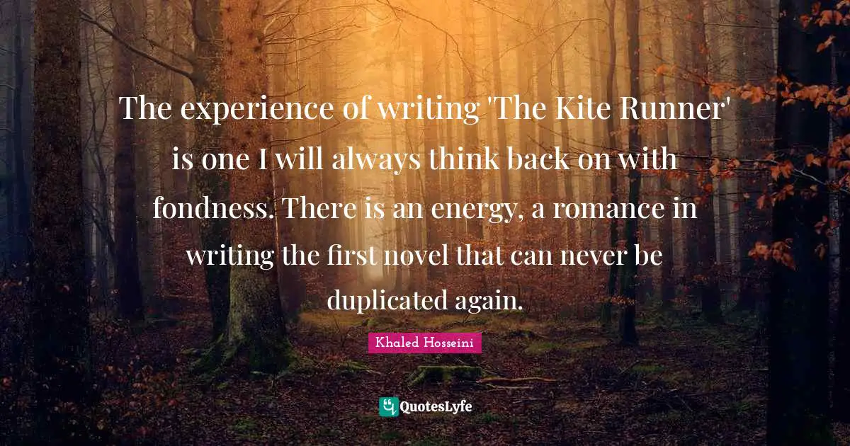 The experience of writing 'The Kite Runner' is one I will always think back on with fondness. There is an energy, a romance in writing the first novel that can never be duplicated again.