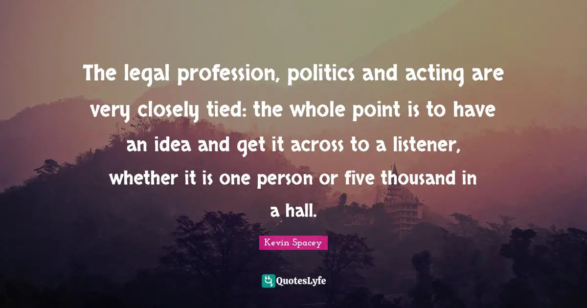 The legal profession, politics and acting are very closely tied: the whole point is to have an idea and get it across to a listener, whether it is one person or five thousand in a hall.