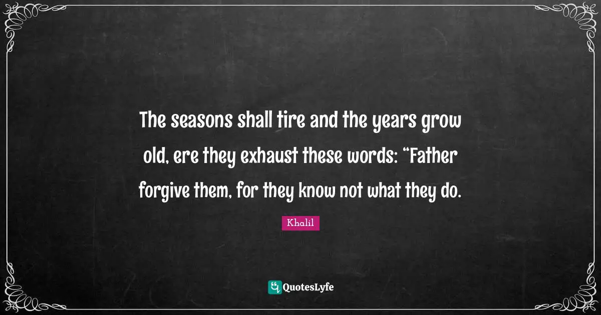 The seasons shall tire and the years grow old, ere they exhaust these words: “Father forgive them, for they know not what they do.