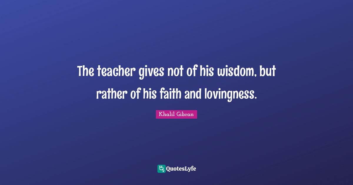 The teacher gives not of his wisdom, but rather of his faith and lovingness.