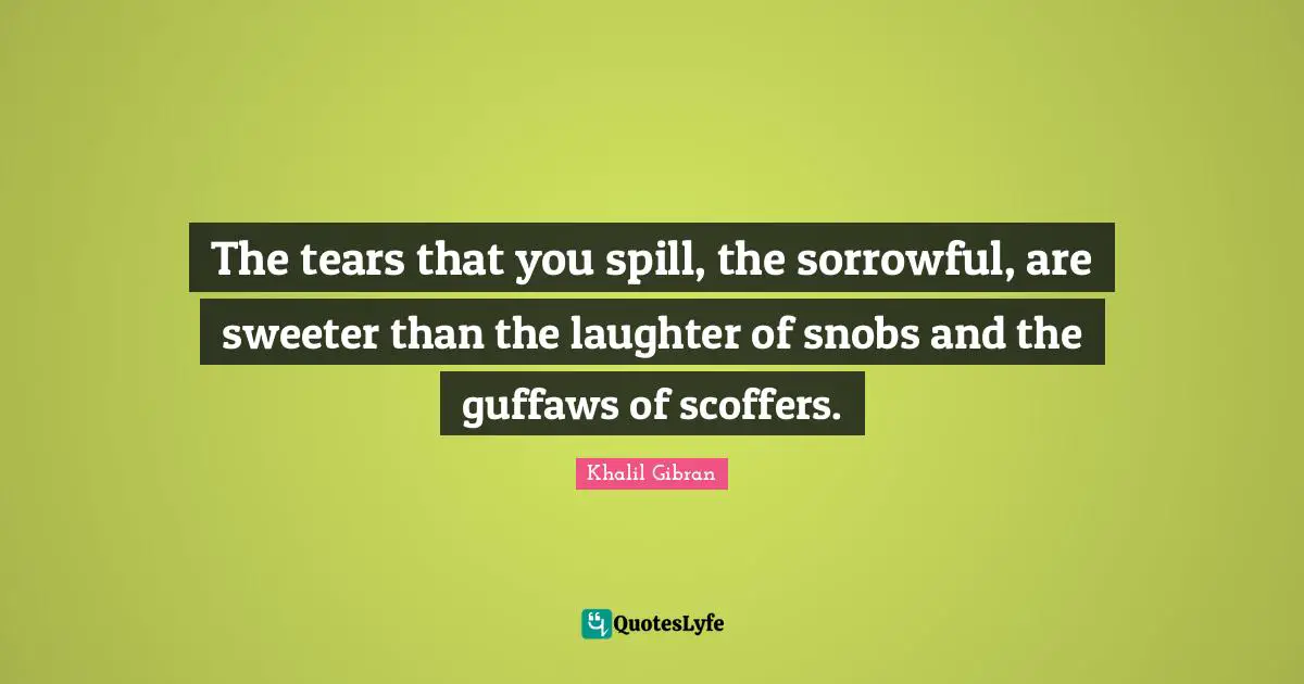 The tears that you spill, the sorrowful, are sweeter than the laughter of snobs and the guffaws of scoffers.