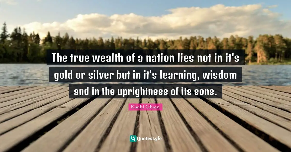 The true wealth of a nation lies not in it's gold or silver but in it's learning, wisdom and in the uprightness of its sons.
