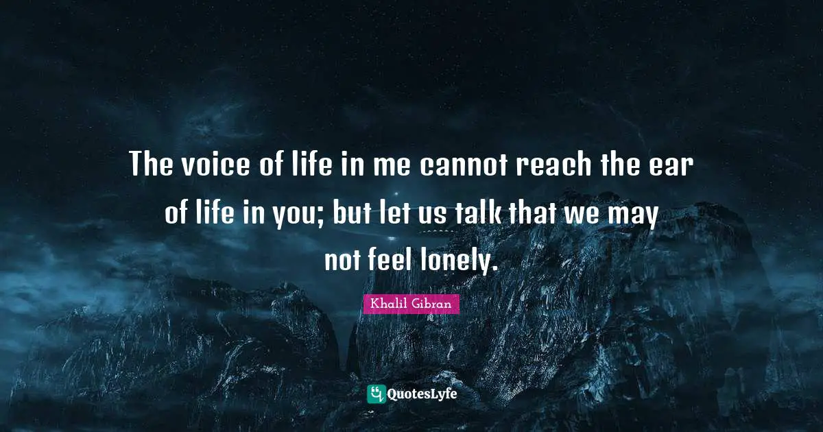 The voice of life in me cannot reach the ear of life in you; but let us talk that we may not feel lonely.