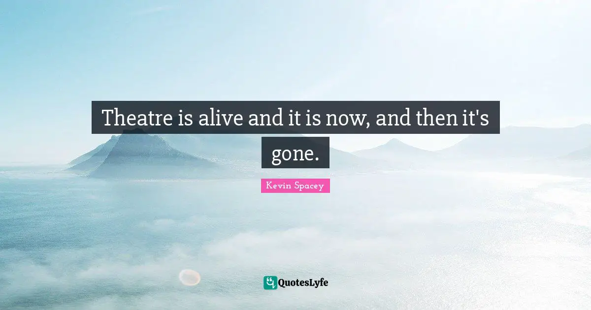 Theatre is alive and it is now, and then it's gone.