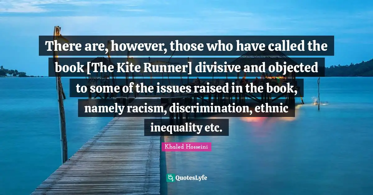 There are, however, those who have called the book [The Kite Runner] divisive and objected to some of the issues raised in the book, namely racism, discrimination, ethnic inequality etc.