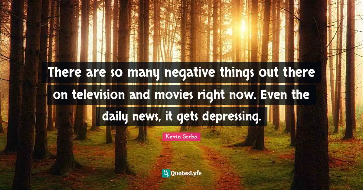 There are so many negative things out there on television and movies right now. Even the daily news, it gets depressing.