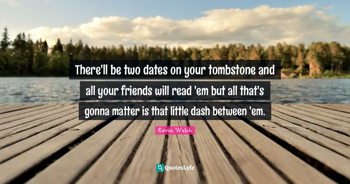 There'll be two dates on your tombstone and all your friends will read 'em but all that's gonna matter is that little dash between 'em.