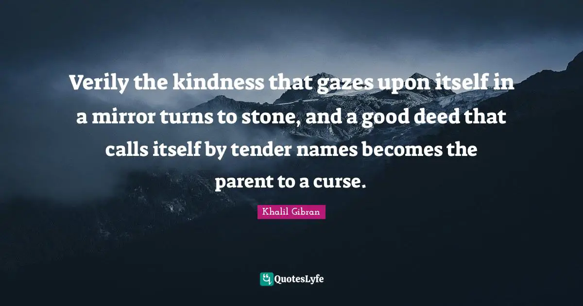 Verily the kindness that gazes upon itself in a mirror turns to stone, and a good deed that calls itself by tender names becomes the parent to a curse.