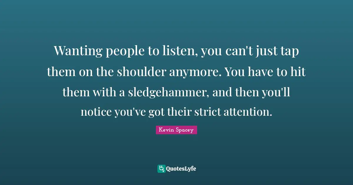 Wanting people to listen, you can't just tap them on the shoulder anymore. You have to hit them with a sledgehammer, and then you'll notice you've got their strict attention.