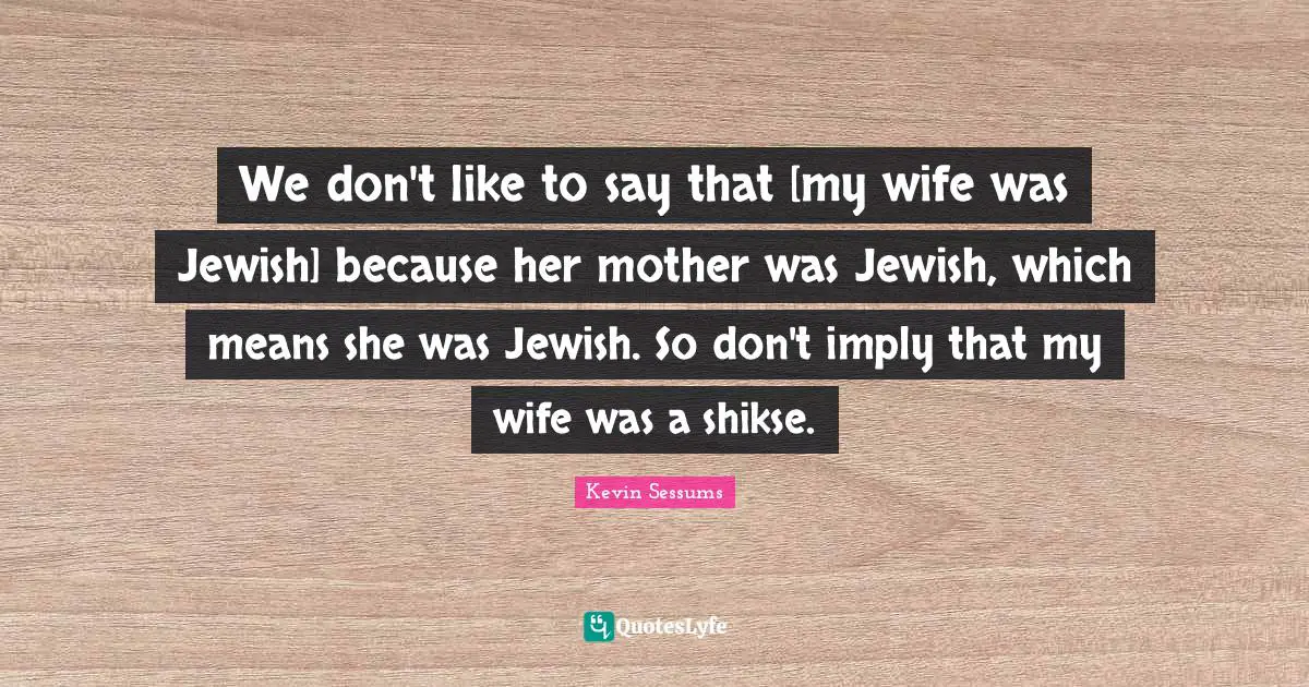 We don't like to say that [my wife was Jewish] because her mother was Jewish, which means she was Jewish. So don't imply that my wife was a shikse.