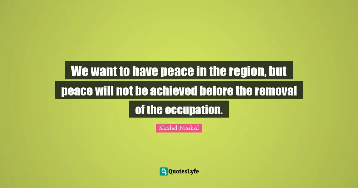 We want to have peace in the region, but peace will not be achieved before the removal of the occupation.