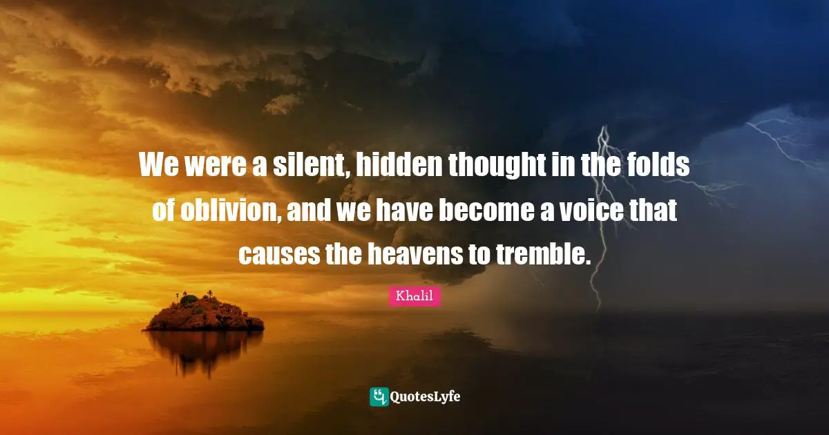 We were a silent, hidden thought in the folds of oblivion, and we have become a voice that causes the heavens to tremble.