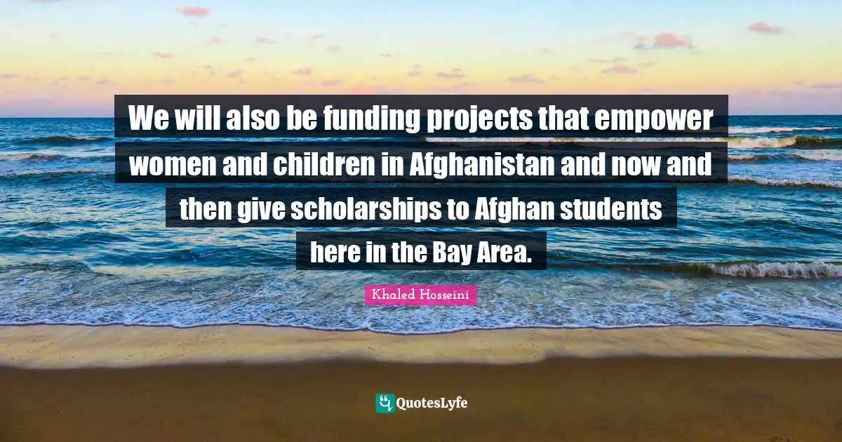 We will also be funding projects that empower women and children in Afghanistan and now and then give scholarships to Afghan students here in the Bay Area.
