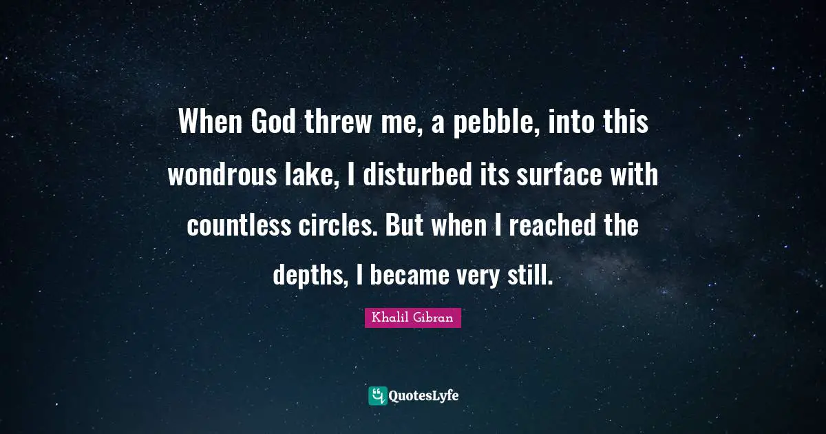 When God threw me, a pebble, into this wondrous lake, I disturbed its surface with countless circles. But when I reached the depths, I became very still.