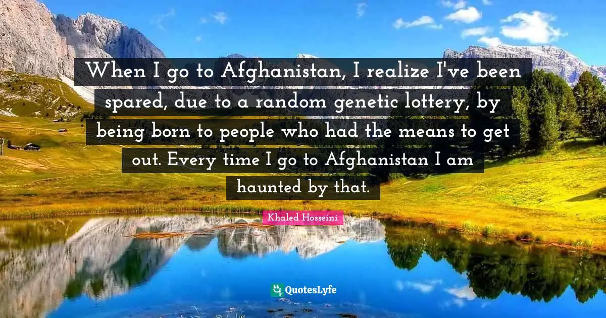 When I go to Afghanistan, I realize I've been spared, due to a random genetic lottery, by being born to people who had the means to get out. Every time I go to Afghanistan I am haunted by that.