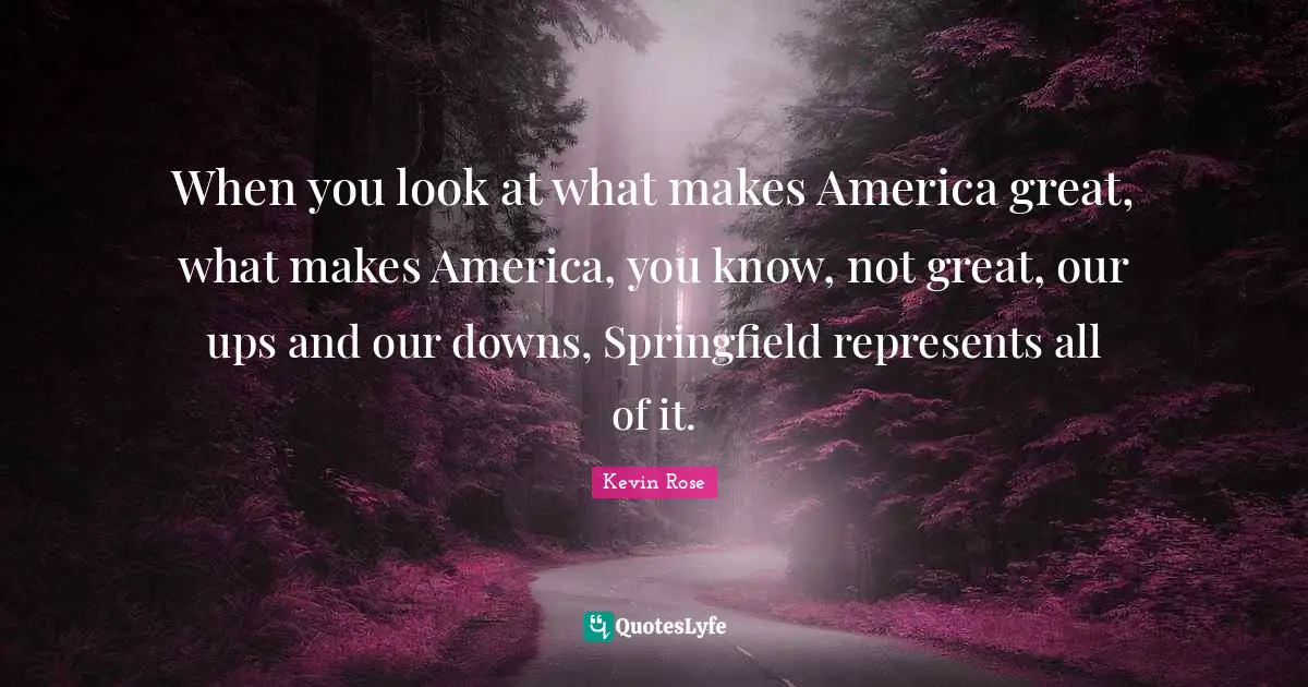 When you look at what makes America great, what makes America, you know, not great, our ups and our downs, Springfield represents all of it.