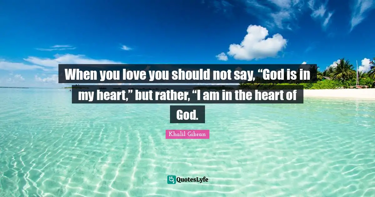 When you love you should not say, “God is in my heart,” but rather, “I am in the heart of God.