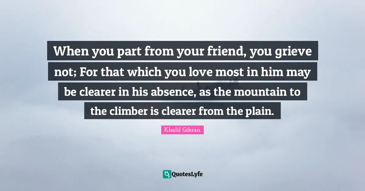 Friendship Love Quotes: "When you part from your friend, you grieve not; For that which you love most in him may be clearer in his absence, as the mountain to the climber is clearer from the plain."