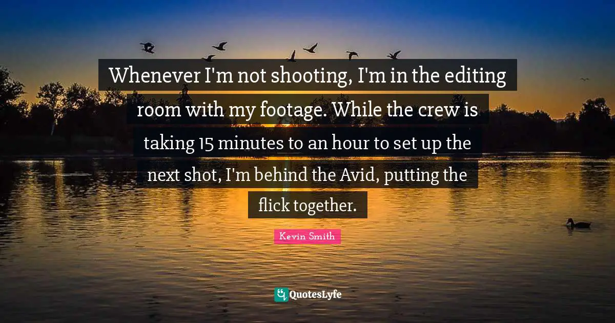 Kevin Smith Quotes: "Whenever I'm not shooting, I'm in the editing room with my footage. While the crew is taking 15 minutes to an hour to set up the next shot, I'm behind the Avid, putting the flick together."