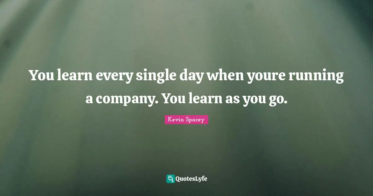 You learn every single day when youre running a company. You learn as you go.