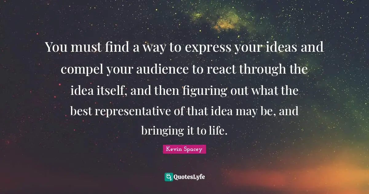 You must find a way to express your ideas and compel your audience to react through the idea itself, and then figuring out what the best representative of that idea may be, and bringing it to life.