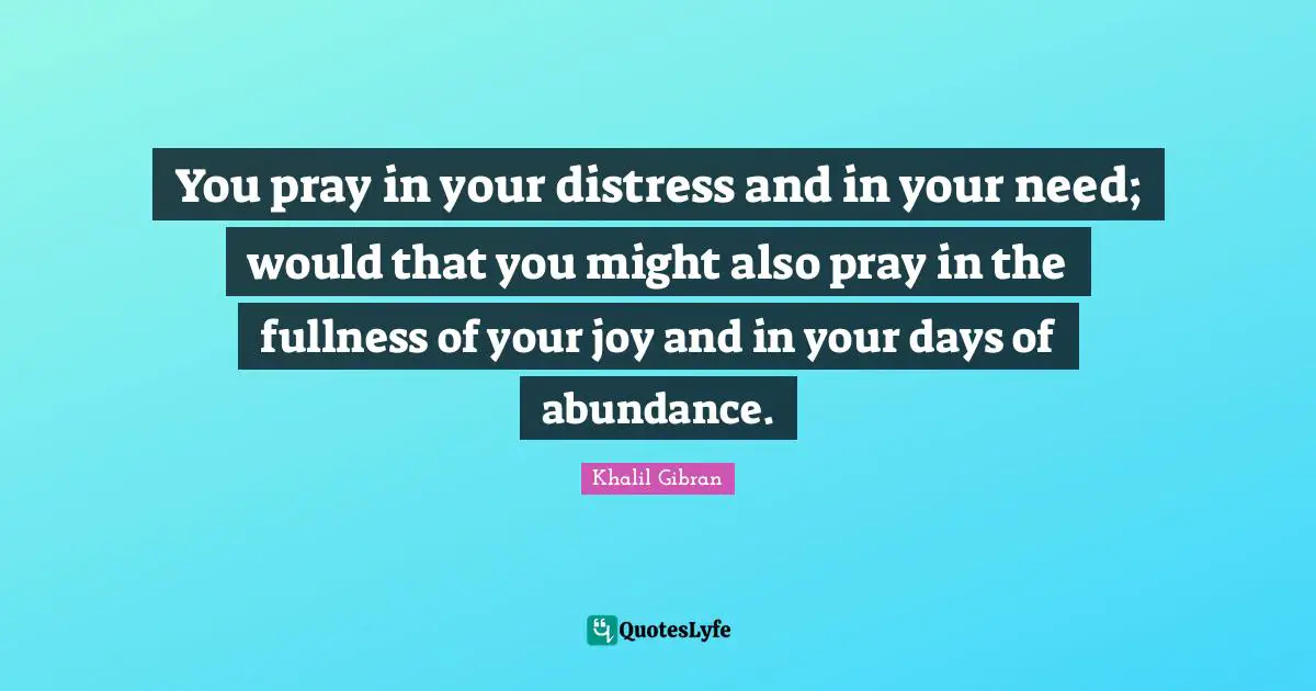You pray in your distress and in your need; would that you might also pray in the fullness of your joy and in your days of abundance.