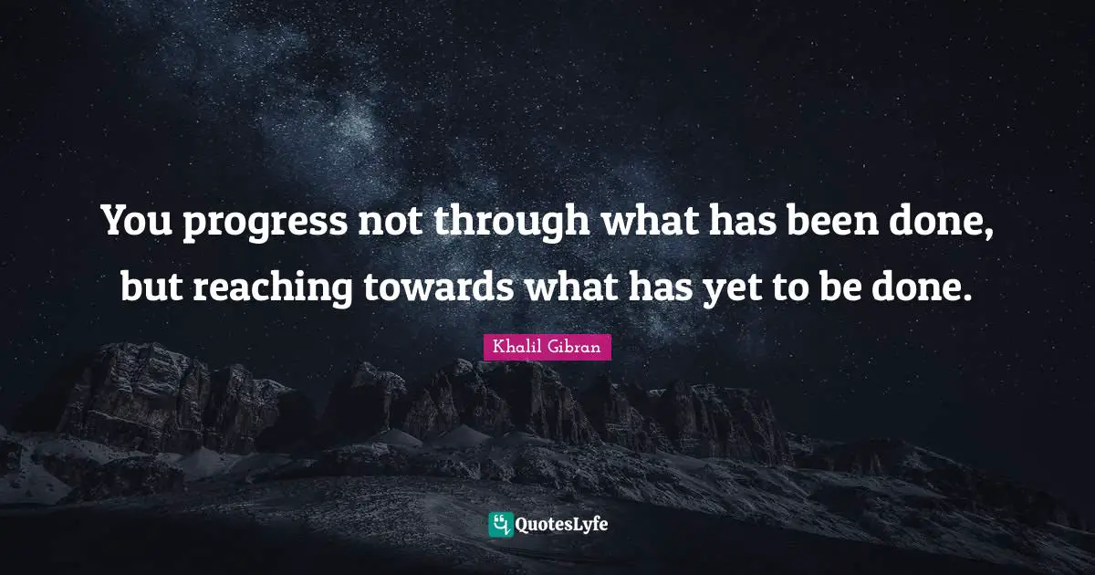 You progress not through what has been done, but reaching towards what has yet to be done.