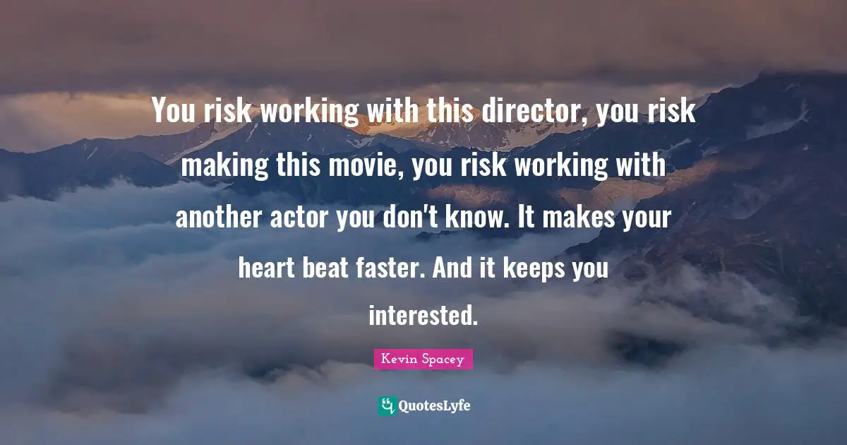 You risk working with this director, you risk making this movie, you risk working with another actor you don't know. It makes your heart beat faster. And it keeps you interested.