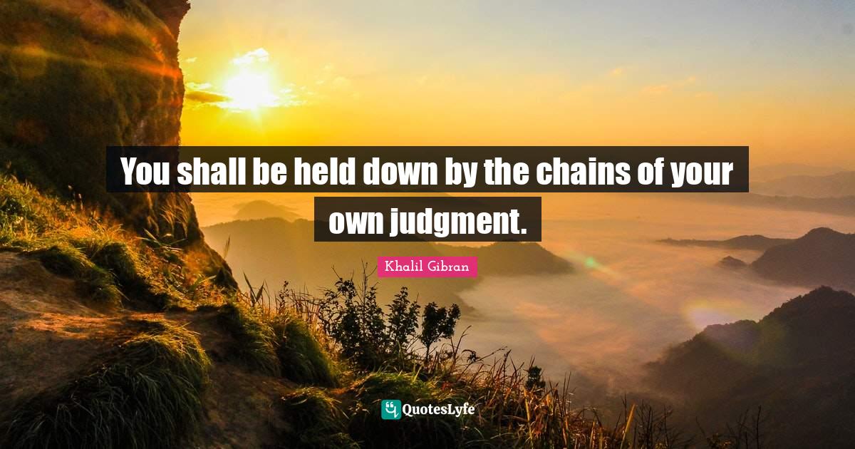 You shall be held down by the chains of your own judgment.... Quote by